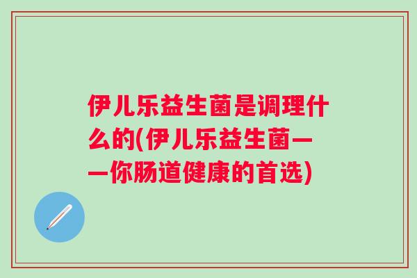 伊儿乐益生菌是调理什么的(伊儿乐益生菌——你肠道健康的首选)