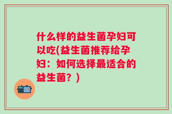 什么样的益生菌孕妇可以吃(益生菌推荐给孕妇：如何选择最适合的益生菌？)