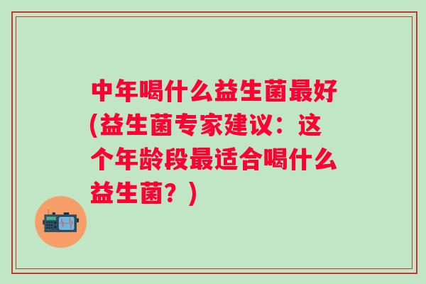 中年喝什么益生菌最好(益生菌专家建议：这个年龄段最适合喝什么益生菌？)