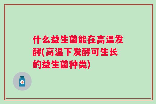 什么益生菌能在高温发酵(高温下发酵可生长的益生菌种类)