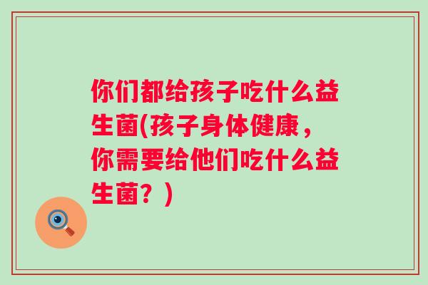 你们都给孩子吃什么益生菌(孩子身体健康，你需要给他们吃什么益生菌？)