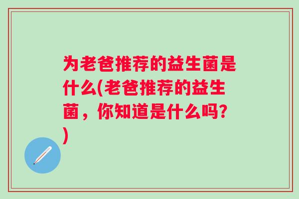为老爸推荐的益生菌是什么(老爸推荐的益生菌,你知道是什么吗?) 为老爸推荐的益生菌是什么(老爸推荐的益生菌,你知道是什么吗?)