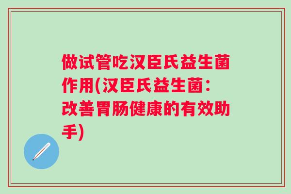 做试管吃汉臣氏益生菌作用(汉臣氏益生菌：改善健康的有效助手)