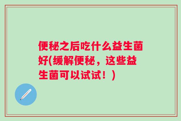 便秘之后吃什么益生菌好(缓解便秘，这些益生菌可以试试！)