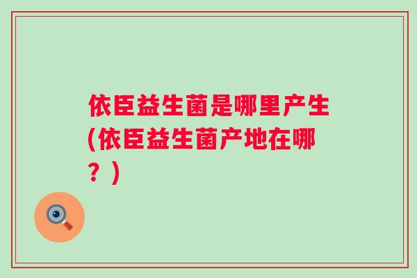 依臣益生菌是哪里产生(依臣益生菌产地在哪?) 依臣益生菌是哪里产生(依臣益生菌产地在哪?)