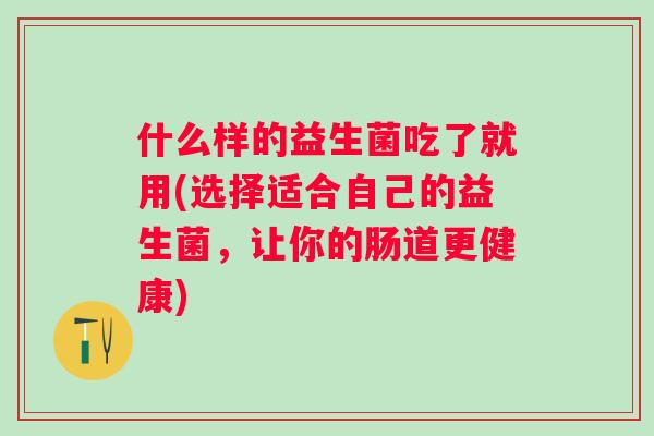 什么样的益生菌吃了就用(选择适合自己的益生菌,让你的肠道更健康) 什么样的益生菌吃了就用(选择适合自己的益生菌,让你的肠道更健康)