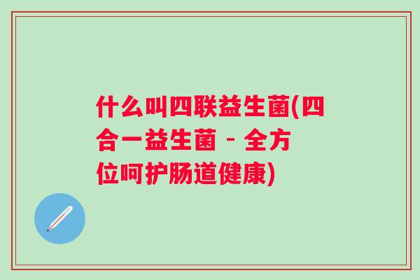什么叫四联益生菌(四合一益生菌 - 全方位呵护肠道健康)