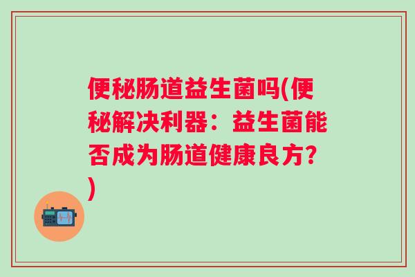 肠道益生菌吗(解决利器：益生菌能否成为肠道健康良方？)