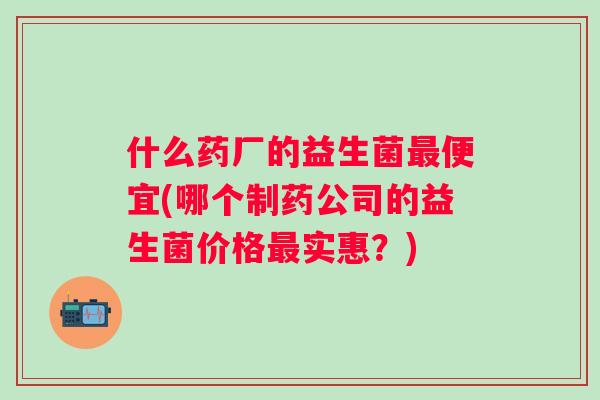什么药厂的益生菌最便宜(哪个制药公司的益生菌价格最实惠？)