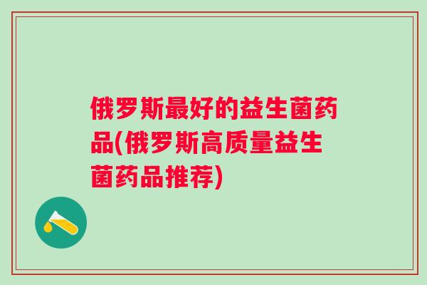 俄罗斯最好的益生菌药品(俄罗斯高质量益生菌药品推荐)
