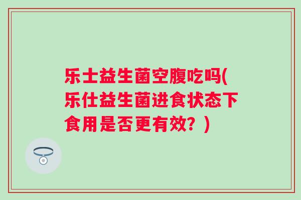 乐士益生菌空腹吃吗(乐仕益生菌进食状态下食用是否更有效?) 乐士益生菌空腹吃吗(乐仕益生菌进食状态下食用是否更有效?)