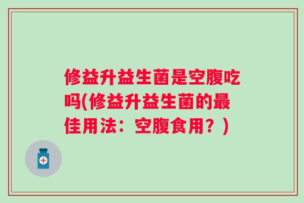 修益升益生菌是空腹吃吗(修益升益生菌的最佳用法：空腹食用？)