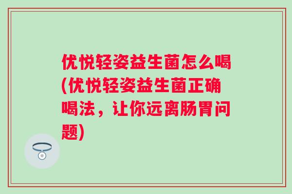 优悦轻姿益生菌怎么喝(优悦轻姿益生菌正确喝法，让你远离肠胃问题)