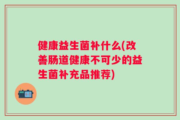 健康益生菌补什么(改善肠道健康不可少的益生菌补充品推荐)