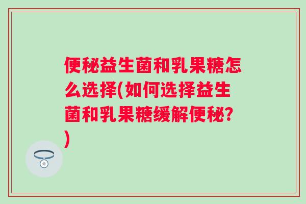 便秘益生菌和乳果糖怎么选择(如何选择益生菌和乳果糖缓解便秘？)