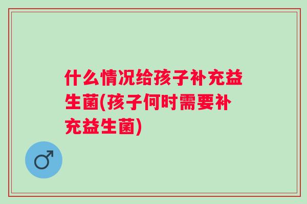 什么情况给孩子补充益生菌(孩子何时需要补充益生菌)