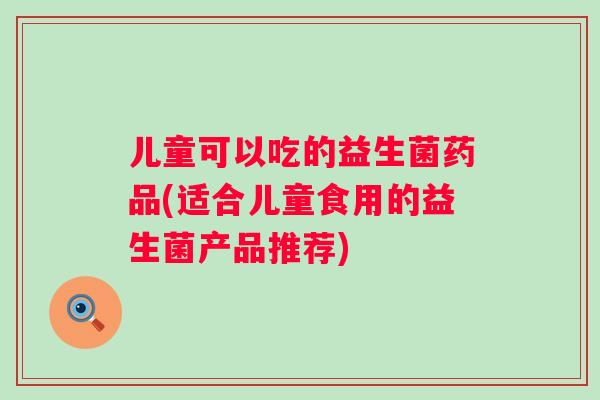 儿童可以吃的益生菌药品(适合儿童食用的益生菌产品推荐)