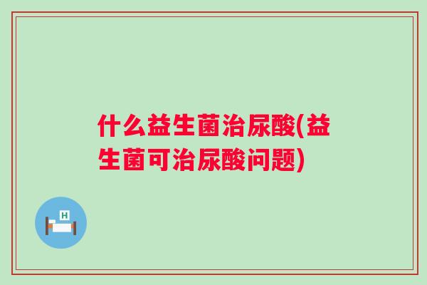 什么益生菌尿酸(益生菌可尿酸问题) 什么益生菌尿酸(益生菌可尿酸问题)