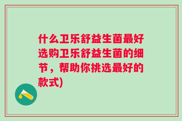 什么卫乐舒益生菌好选购卫乐舒益生菌的细节,帮助你挑选好的款式) 什么卫乐舒益生菌好选购卫乐舒益生菌的细节,帮助你挑选好的款式)