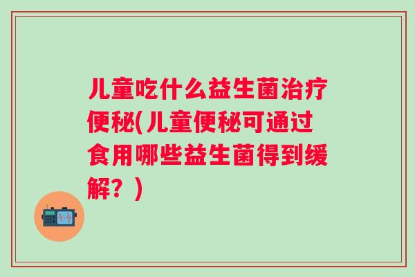 儿童吃什么益生菌(儿童可通过食用哪些益生菌得到缓解?) 儿童吃什么益生菌(儿童可通过食用哪些益生菌得到缓解?)