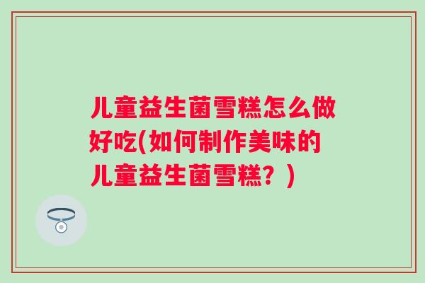 儿童益生菌雪糕怎么做好吃(如何制作美味的儿童益生菌雪糕?) 儿童益生菌雪糕怎么做好吃(如何制作美味的儿童益生菌雪糕?)