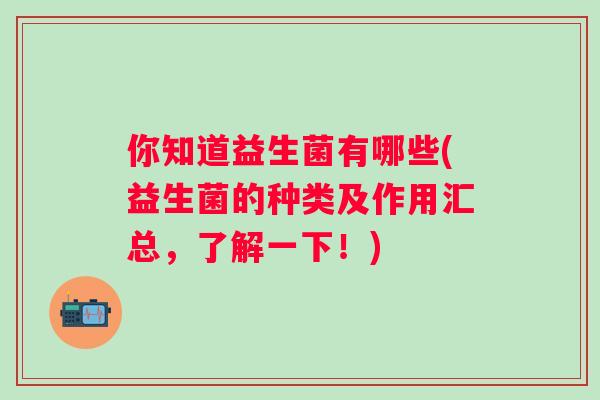 你知道益生菌有哪些(益生菌的种类及作用汇总,了解一下!) 你知道益生菌有哪些(益生菌的种类及作用汇总,了解一下!)