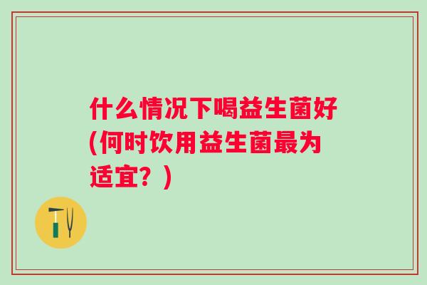 什么情况下喝益生菌好(何时饮用益生菌为适宜？)
