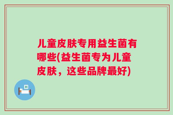 儿童专用益生菌有哪些(益生菌专为儿童,这些品牌好) 儿童专用益生菌有哪些(益生菌专为儿童,这些品牌好)