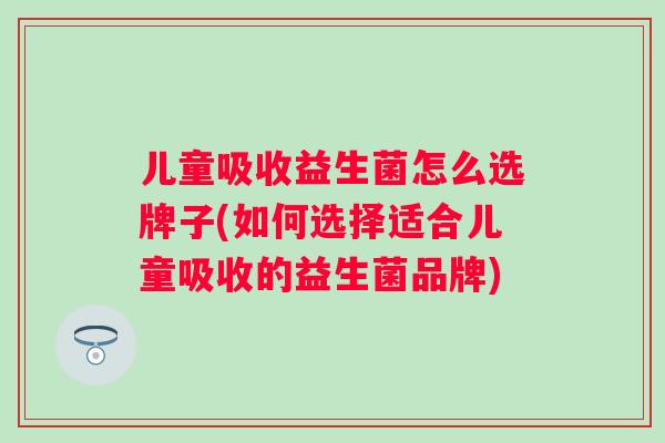 儿童吸收益生菌怎么选牌子(如何选择适合儿童吸收的益生菌品牌)