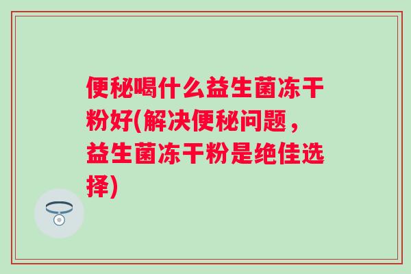喝什么益生菌冻干粉好(解决问题,益生菌冻干粉是绝佳选择) 喝什么益生菌冻干粉好(解决问题,益生菌冻干粉是绝佳选择)