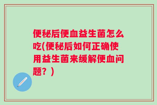 后便益生菌怎么吃(后如何正确使用益生菌来缓解便问题？)