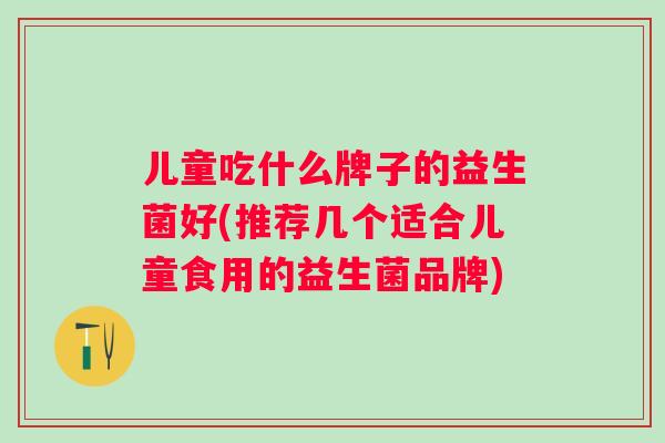 儿童吃什么牌子的益生菌好(推荐几个适合儿童食用的益生菌品牌)
