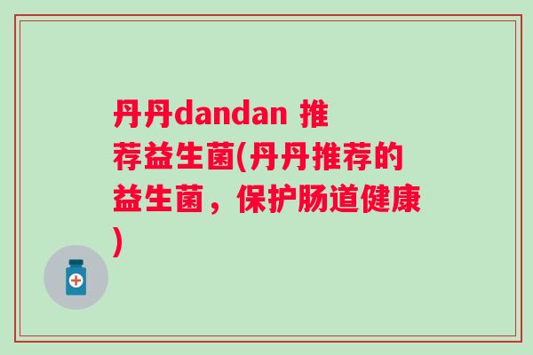 丹丹dandan 推荐益生菌(丹丹推荐的益生菌,保护肠道健康) 丹丹dandan 推荐益生菌(丹丹推荐的益生菌,保护肠道健康)