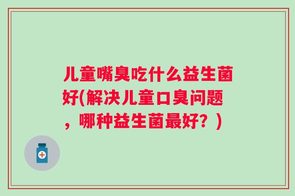 儿童嘴臭吃什么益生菌好(解决儿童问题,哪种益生菌好?) 儿童嘴臭吃什么益生菌好(解决儿童问题,哪种益生菌好?)