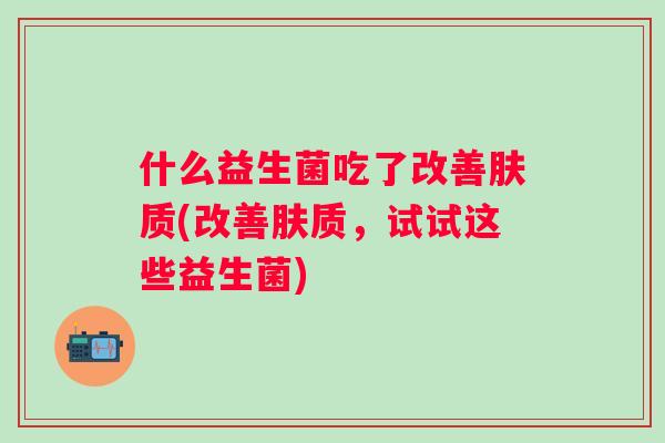 什么益生菌吃了改善肤质(改善肤质,试试这些益生菌) 什么益生菌吃了改善肤质(改善肤质,试试这些益生菌)