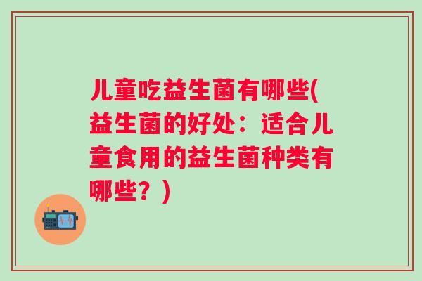 儿童吃益生菌有哪些(益生菌的好处：适合儿童食用的益生菌种类有哪些？)