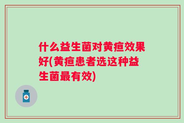 什么益生菌对黄疸效果好(黄疸患者选这种益生菌有效) 什么益生菌对黄疸效果好(黄疸患者选这种益生菌有效)