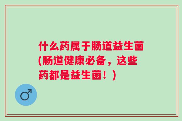 什么药属于肠道益生菌(肠道健康必备，这些药都是益生菌！)
