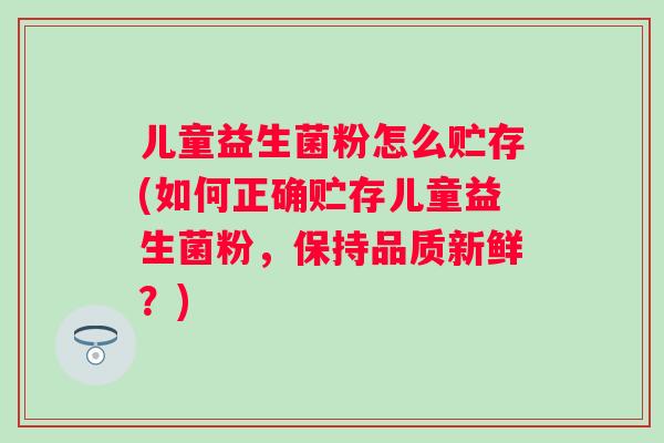 儿童益生菌粉怎么贮存(如何正确贮存儿童益生菌粉,保持品质新鲜?) 儿童益生菌粉怎么贮存(如何正确贮存儿童益生菌粉,保持品质新鲜?)