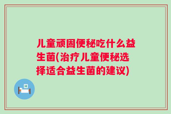 儿童顽固吃什么益生菌(儿童选择适合益生菌的建议) 儿童顽固吃什么益生菌(儿童选择适合益生菌的建议)