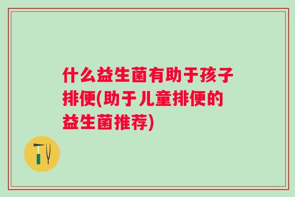 什么益生菌有助于孩子排便(助于儿童排便的益生菌推荐) 什么益生菌有助于孩子排便(助于儿童排便的益生菌推荐)