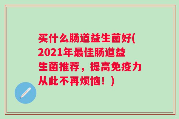 买什么肠道益生菌好(2021年佳肠道益生菌推荐，提高力从此不再烦恼！)