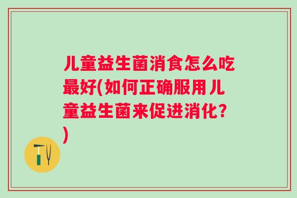 儿童益生菌消食怎么吃好(如何正确服用儿童益生菌来促进消化?) 儿童益生菌消食怎么吃好(如何正确服用儿童益生菌来促进消化?)
