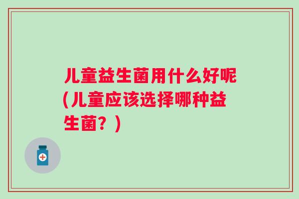儿童益生菌用什么好呢(儿童应该选择哪种益生菌?) 儿童益生菌用什么好呢(儿童应该选择哪种益生菌?)