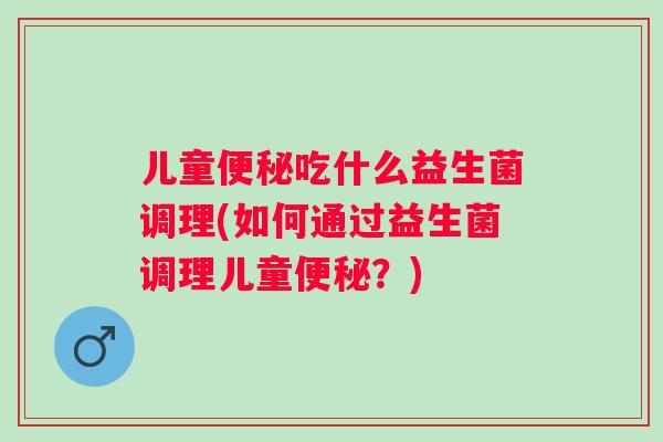儿童吃什么益生菌调理(如何通过益生菌调理儿童?) 儿童吃什么益生菌调理(如何通过益生菌调理儿童?)