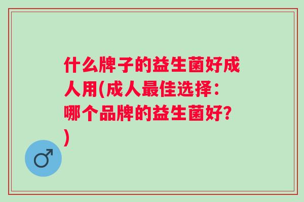 什么牌子的益生菌好成人用(成人佳选择：哪个品牌的益生菌好？)