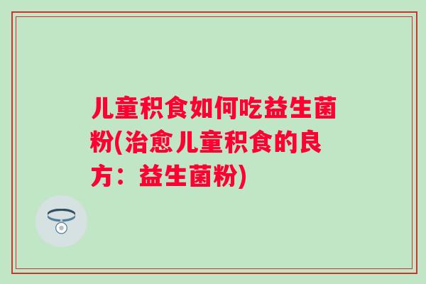 儿童积食如何吃益生菌粉(愈儿童积食的良方:益生菌粉) 儿童积食如何吃益生菌粉(愈儿童积食的良方:益生菌粉)