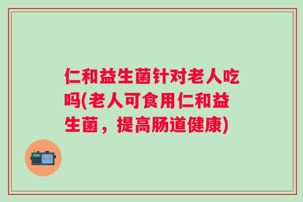 仁和益生菌针对老人吃吗(老人可食用仁和益生菌,提高肠道健康) 仁和益生菌针对老人吃吗(老人可食用仁和益生菌,提高肠道健康)