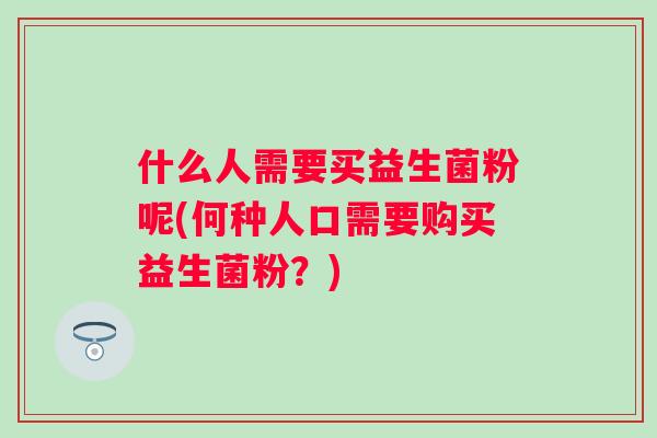 什么人需要买益生菌粉呢(何种人口需要购买益生菌粉?) 什么人需要买益生菌粉呢(何种人口需要购买益生菌粉?)