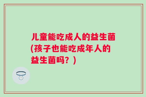儿童能吃成人的益生菌(孩子也能吃成年人的益生菌吗?) 儿童能吃成人的益生菌(孩子也能吃成年人的益生菌吗?)